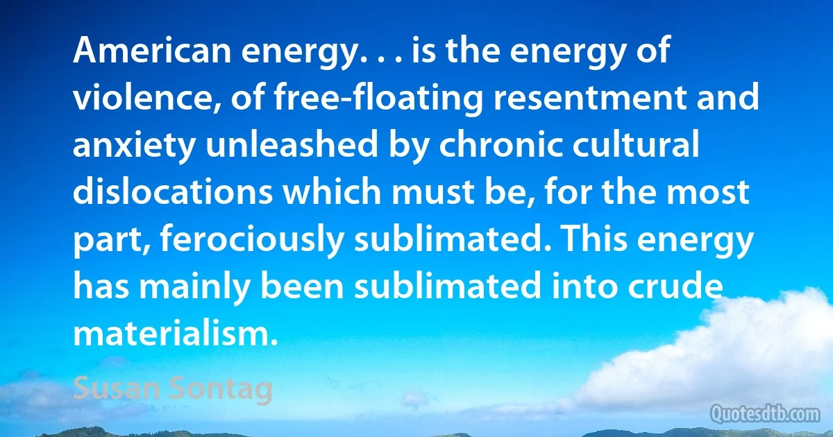 American energy. . . is the energy of violence, of free-floating resentment and anxiety unleashed by chronic cultural dislocations which must be, for the most part, ferociously sublimated. This energy has mainly been sublimated into crude materialism. (Susan Sontag)