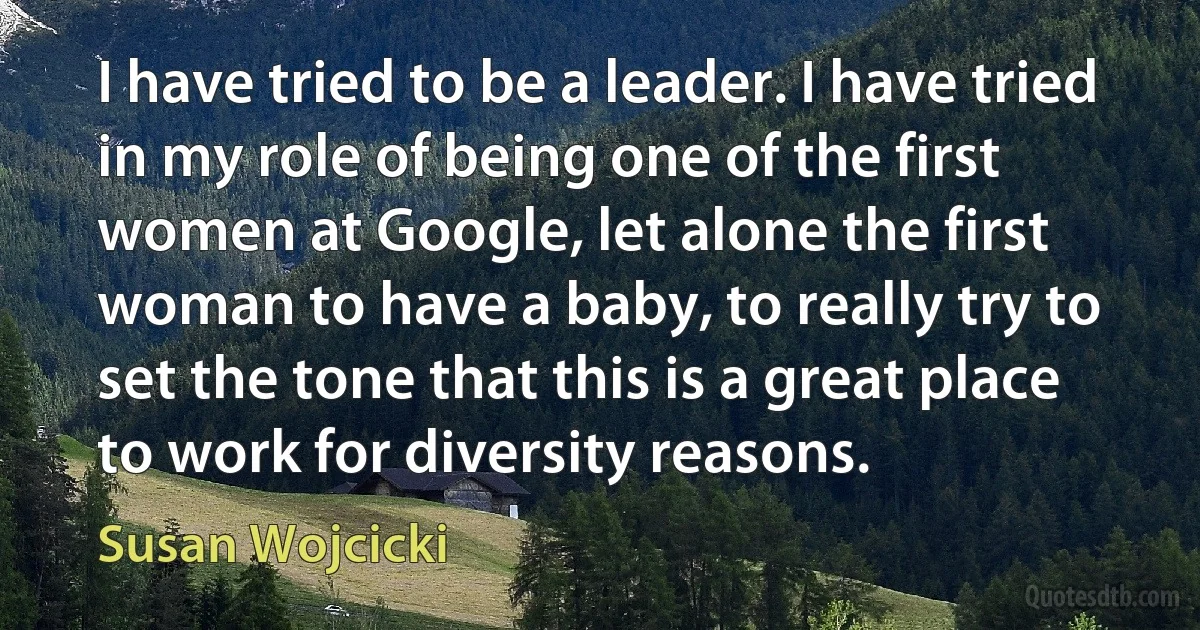 I have tried to be a leader. I have tried in my role of being one of the first women at Google, let alone the first woman to have a baby, to really try to set the tone that this is a great place to work for diversity reasons. (Susan Wojcicki)