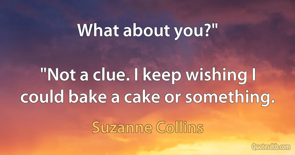 What about you?"

"Not a clue. I keep wishing I could bake a cake or something. (Suzanne Collins)