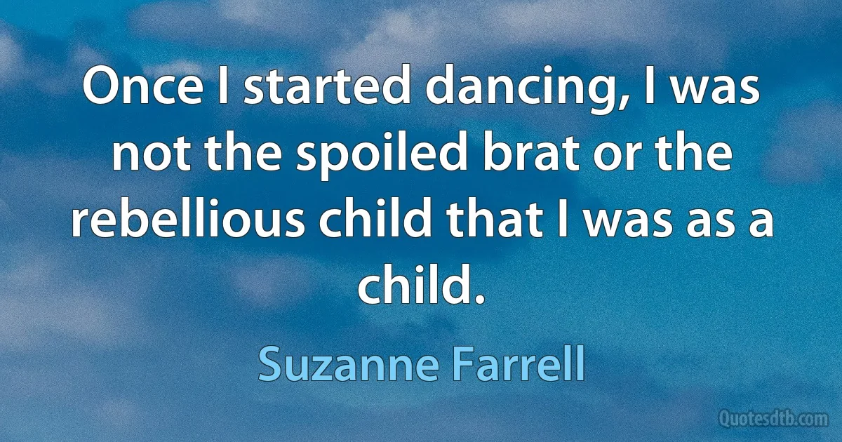 Once I started dancing, I was not the spoiled brat or the rebellious child that I was as a child. (Suzanne Farrell)