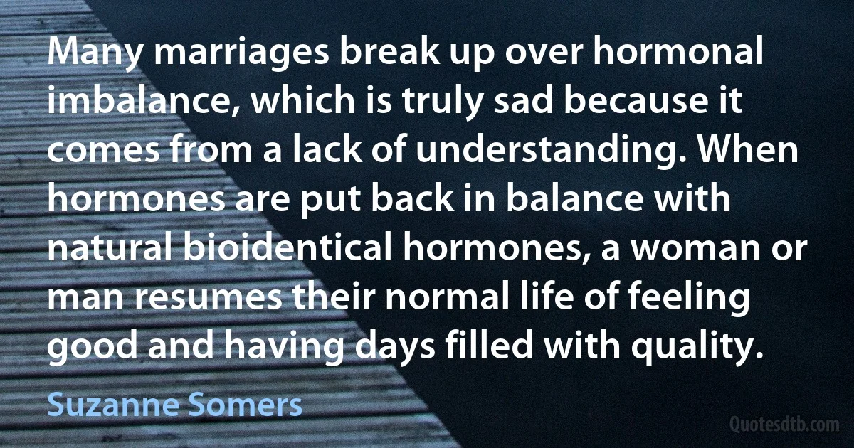 Many marriages break up over hormonal imbalance, which is truly sad because it comes from a lack of understanding. When hormones are put back in balance with natural bioidentical hormones, a woman or man resumes their normal life of feeling good and having days filled with quality. (Suzanne Somers)