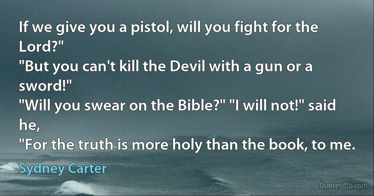 If we give you a pistol, will you fight for the Lord?"
"But you can't kill the Devil with a gun or a sword!"
"Will you swear on the Bible?" "I will not!" said he,
"For the truth is more holy than the book, to me. (Sydney Carter)