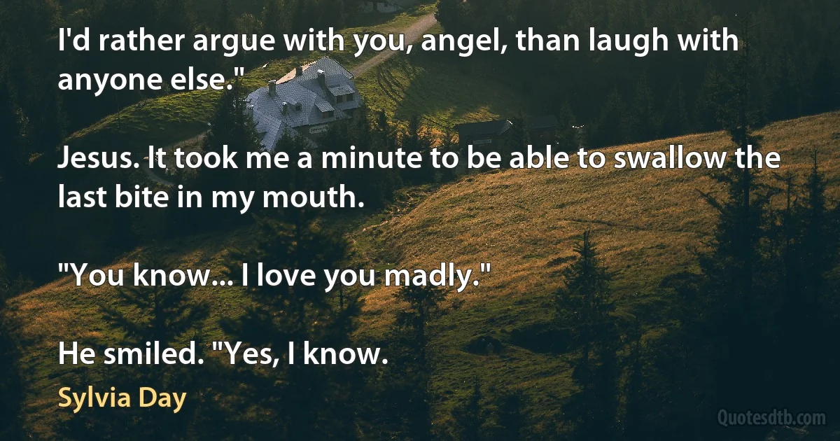 I'd rather argue with you, angel, than laugh with anyone else."

Jesus. It took me a minute to be able to swallow the last bite in my mouth.

"You know... I love you madly."

He smiled. "Yes, I know. (Sylvia Day)