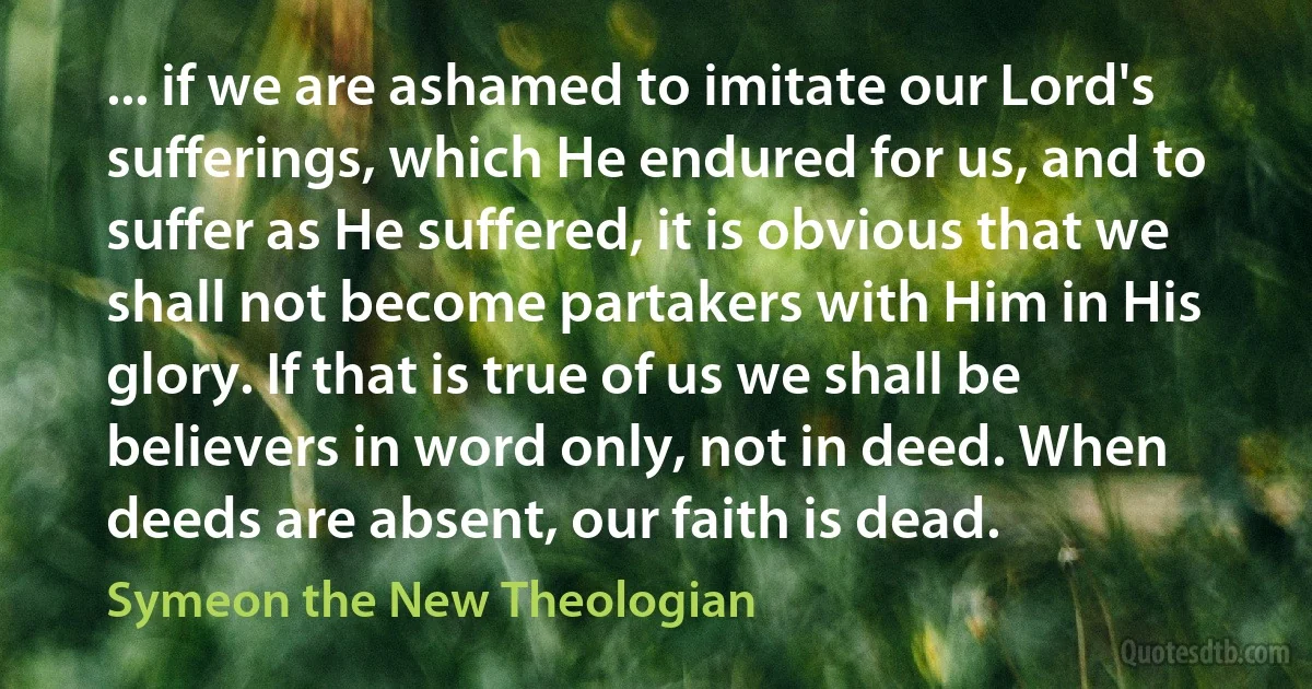 ... if we are ashamed to imitate our Lord's sufferings, which He endured for us, and to suffer as He suffered, it is obvious that we shall not become partakers with Him in His glory. If that is true of us we shall be believers in word only, not in deed. When deeds are absent, our faith is dead. (Symeon the New Theologian)