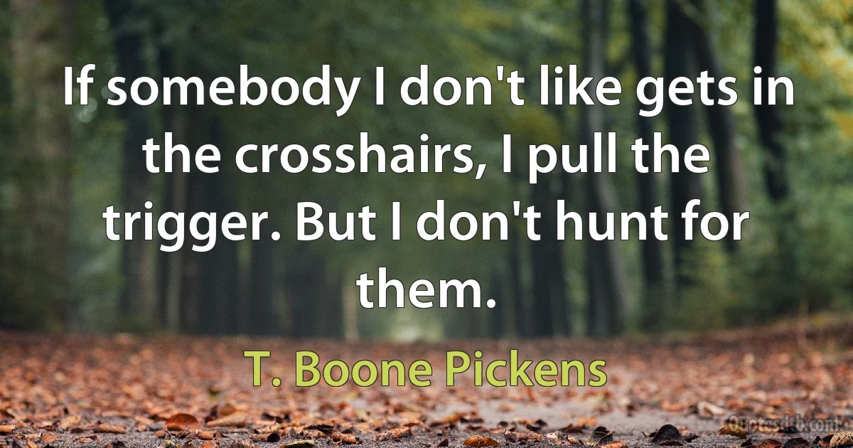 If somebody I don't like gets in the crosshairs, I pull the trigger. But I don't hunt for them. (T. Boone Pickens)