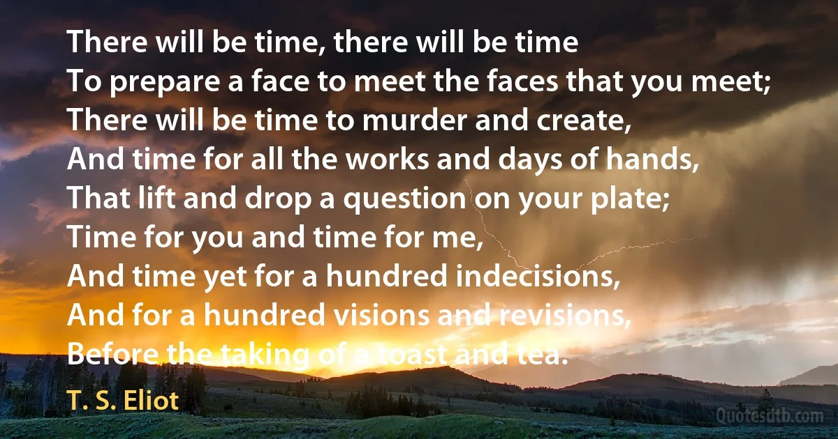 There will be time, there will be time
To prepare a face to meet the faces that you meet;
There will be time to murder and create,
And time for all the works and days of hands,
That lift and drop a question on your plate;
Time for you and time for me,
And time yet for a hundred indecisions,
And for a hundred visions and revisions,
Before the taking of a toast and tea. (T. S. Eliot)