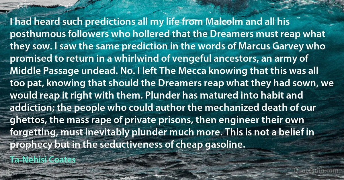 I had heard such predictions all my life from Malcolm and all his posthumous followers who hollered that the Dreamers must reap what they sow. I saw the same prediction in the words of Marcus Garvey who promised to return in a whirlwind of vengeful ancestors, an army of Middle Passage undead. No. I left The Mecca knowing that this was all too pat, knowing that should the Dreamers reap what they had sown, we would reap it right with them. Plunder has matured into habit and addiction; the people who could author the mechanized death of our ghettos, the mass rape of private prisons, then engineer their own forgetting, must inevitably plunder much more. This is not a belief in prophecy but in the seductiveness of cheap gasoline. (Ta-Nehisi Coates)