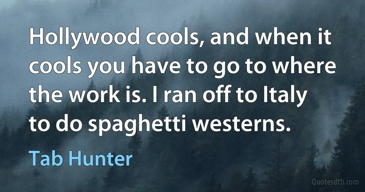 Hollywood cools, and when it cools you have to go to where the work is. I ran off to Italy to do spaghetti westerns. (Tab Hunter)