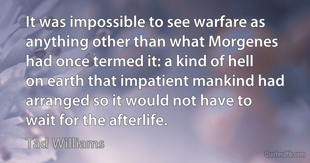 It was impossible to see warfare as anything other than what Morgenes had once termed it: a kind of hell on earth that impatient mankind had arranged so it would not have to wait for the afterlife. (Tad Williams)