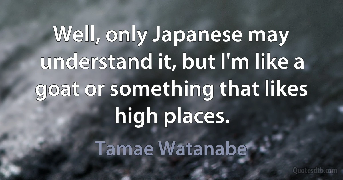 Well, only Japanese may understand it, but I'm like a goat or something that likes high places. (Tamae Watanabe)