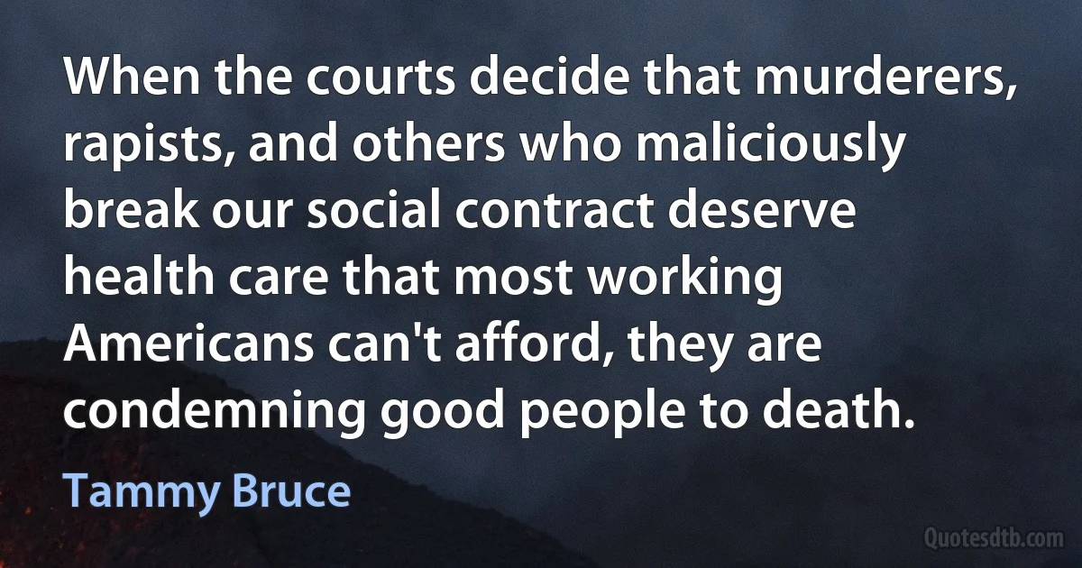 When the courts decide that murderers, rapists, and others who maliciously break our social contract deserve health care that most working Americans can't afford, they are condemning good people to death. (Tammy Bruce)