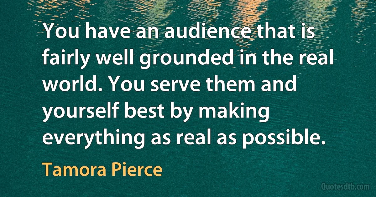 You have an audience that is fairly well grounded in the real world. You serve them and yourself best by making everything as real as possible. (Tamora Pierce)