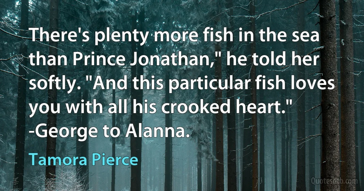 There's plenty more fish in the sea than Prince Jonathan," he told her softly. "And this particular fish loves you with all his crooked heart."
-George to Alanna. (Tamora Pierce)