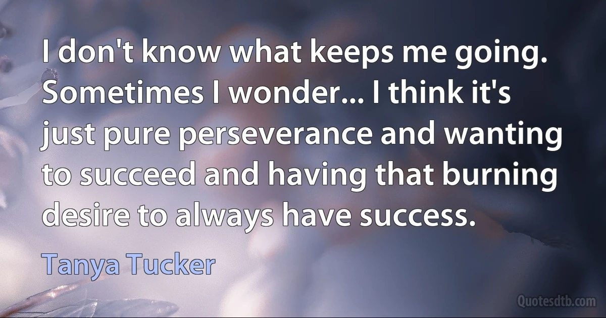 I don't know what keeps me going. Sometimes I wonder... I think it's just pure perseverance and wanting to succeed and having that burning desire to always have success. (Tanya Tucker)