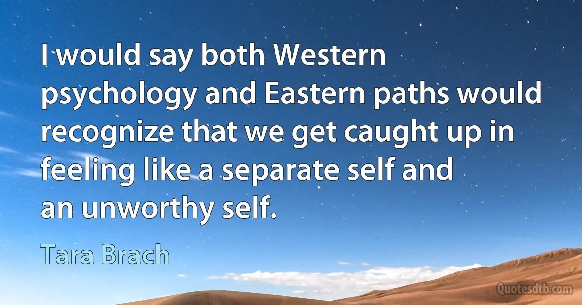 I would say both Western psychology and Eastern paths would recognize that we get caught up in feeling like a separate self and an unworthy self. (Tara Brach)