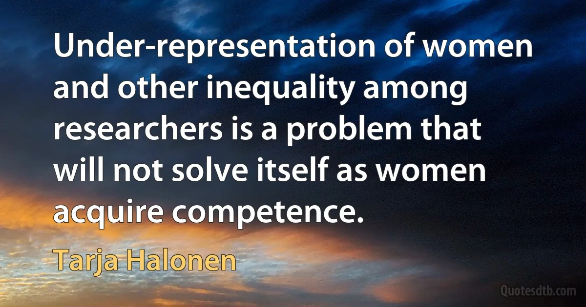 Under-representation of women and other inequality among researchers is a problem that will not solve itself as women acquire competence. (Tarja Halonen)