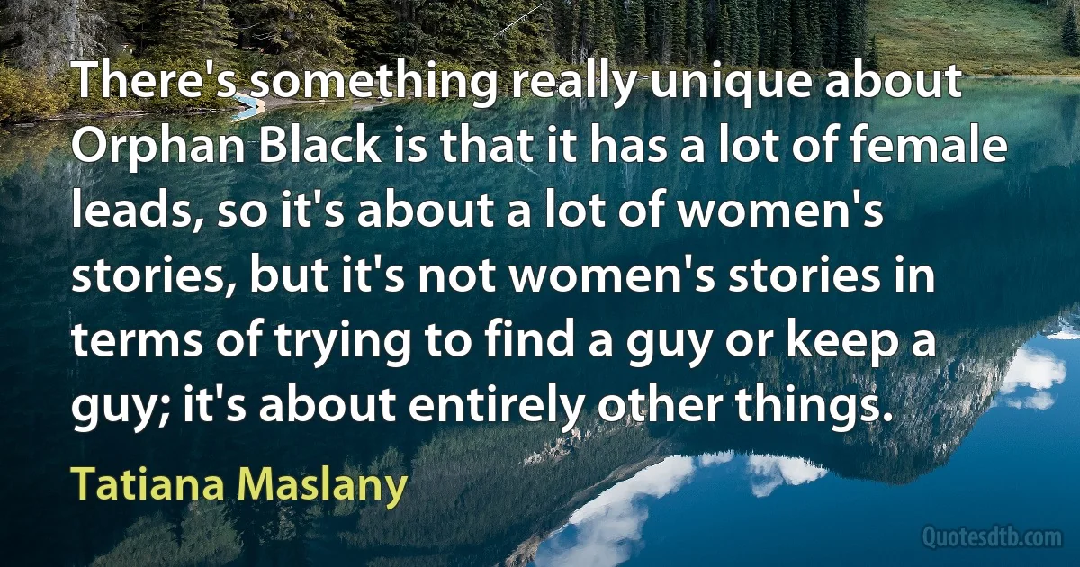 There's something really unique about Orphan Black is that it has a lot of female leads, so it's about a lot of women's stories, but it's not women's stories in terms of trying to find a guy or keep a guy; it's about entirely other things. (Tatiana Maslany)