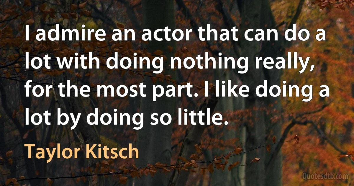 I admire an actor that can do a lot with doing nothing really, for the most part. I like doing a lot by doing so little. (Taylor Kitsch)