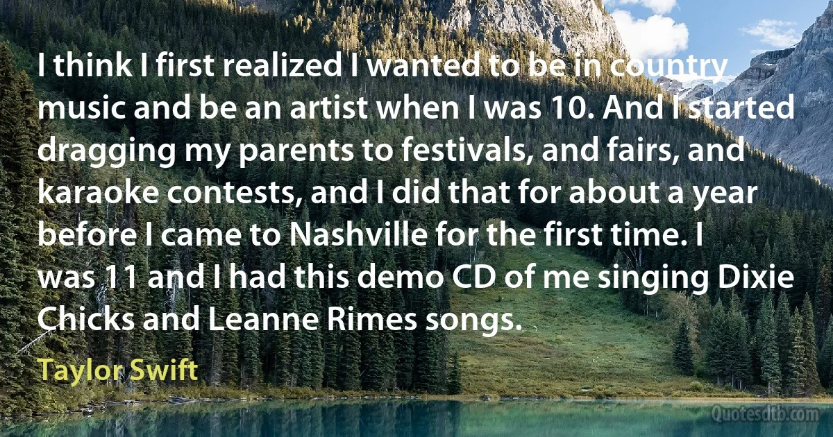 I think I first realized I wanted to be in country music and be an artist when I was 10. And I started dragging my parents to festivals, and fairs, and karaoke contests, and I did that for about a year before I came to Nashville for the first time. I was 11 and I had this demo CD of me singing Dixie Chicks and Leanne Rimes songs. (Taylor Swift)