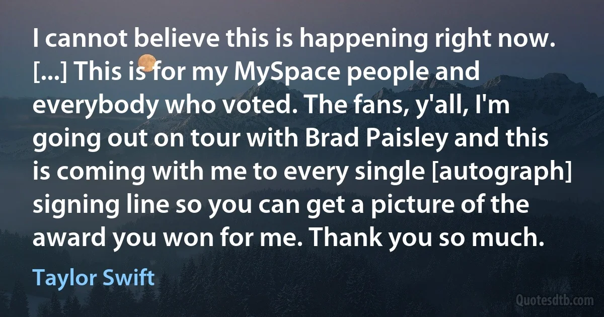 I cannot believe this is happening right now. [...] This is for my MySpace people and everybody who voted. The fans, y'all, I'm going out on tour with Brad Paisley and this is coming with me to every single [autograph] signing line so you can get a picture of the award you won for me. Thank you so much. (Taylor Swift)