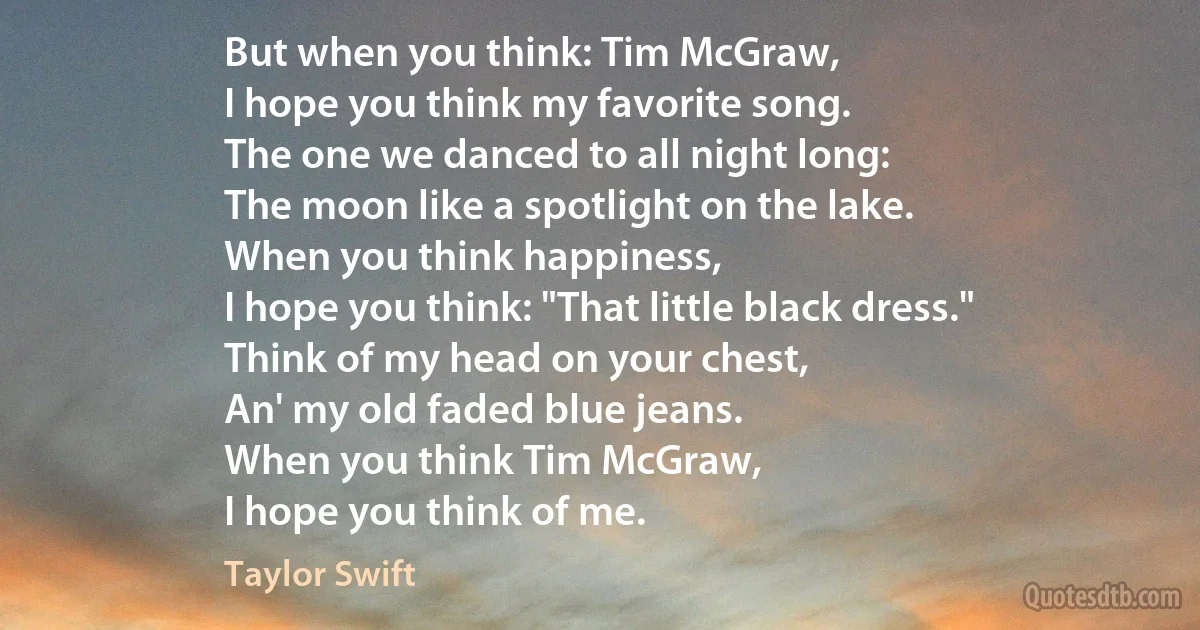 But when you think: Tim McGraw,
I hope you think my favorite song.
The one we danced to all night long:
The moon like a spotlight on the lake.
When you think happiness,
I hope you think: "That little black dress."
Think of my head on your chest,
An' my old faded blue jeans.
When you think Tim McGraw,
I hope you think of me. (Taylor Swift)