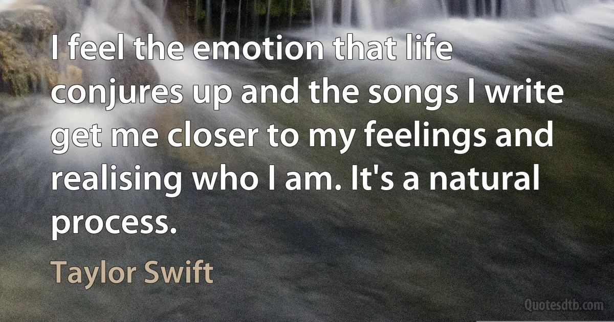 I feel the emotion that life conjures up and the songs I write get me closer to my feelings and realising who I am. It's a natural process. (Taylor Swift)