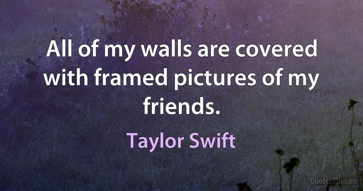 All of my walls are covered with framed pictures of my friends. (Taylor Swift)