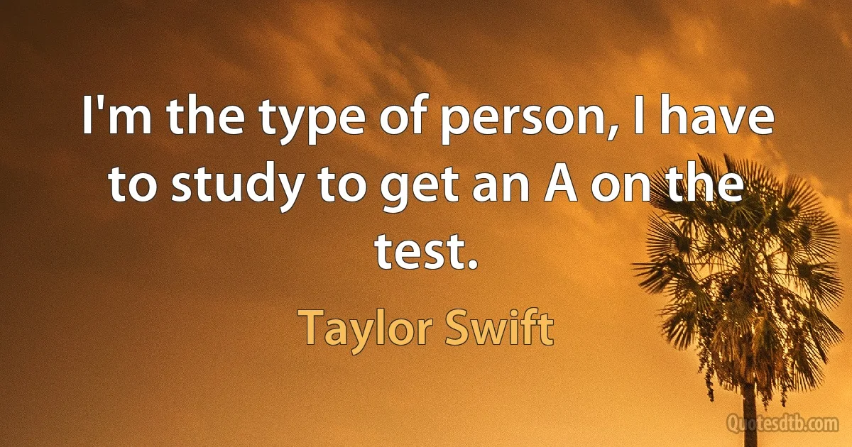 I'm the type of person, I have to study to get an A on the test. (Taylor Swift)