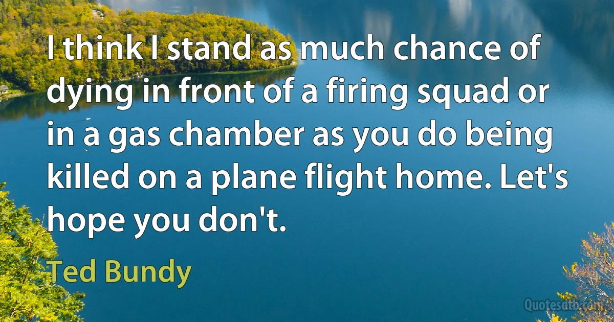 I think I stand as much chance of dying in front of a firing squad or in a gas chamber as you do being killed on a plane flight home. Let's hope you don't. (Ted Bundy)