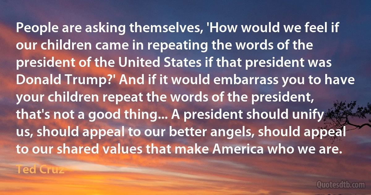 People are asking themselves, 'How would we feel if our children came in repeating the words of the president of the United States if that president was Donald Trump?' And if it would embarrass you to have your children repeat the words of the president, that's not a good thing... A president should unify us, should appeal to our better angels, should appeal to our shared values that make America who we are. (Ted Cruz)