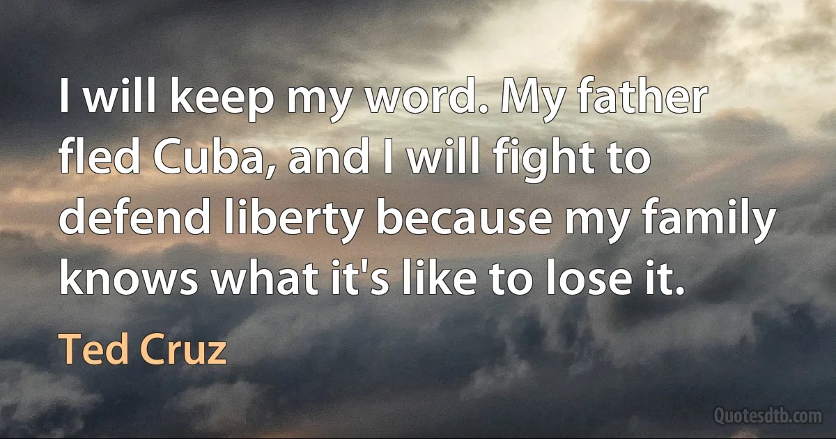 I will keep my word. My father fled Cuba, and I will fight to defend liberty because my family knows what it's like to lose it. (Ted Cruz)