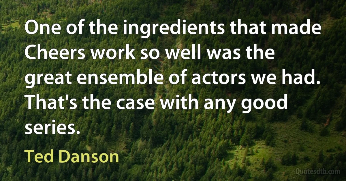 One of the ingredients that made Cheers work so well was the great ensemble of actors we had. That's the case with any good series. (Ted Danson)