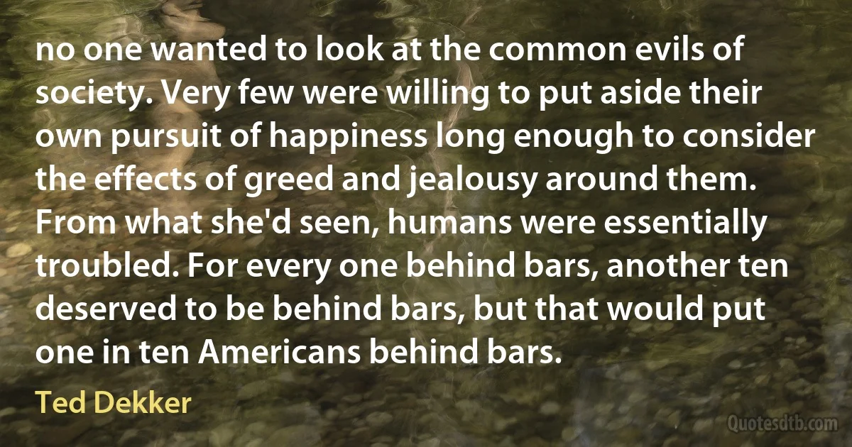 no one wanted to look at the common evils of society. Very few were willing to put aside their own pursuit of happiness long enough to consider the effects of greed and jealousy around them. From what she'd seen, humans were essentially troubled. For every one behind bars, another ten deserved to be behind bars, but that would put one in ten Americans behind bars. (Ted Dekker)