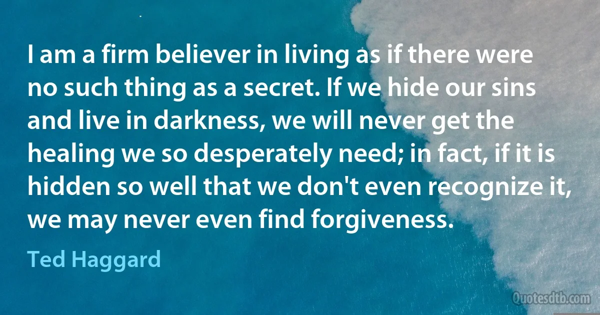 I am a firm believer in living as if there were no such thing as a secret. If we hide our sins and live in darkness, we will never get the healing we so desperately need; in fact, if it is hidden so well that we don't even recognize it, we may never even find forgiveness. (Ted Haggard)