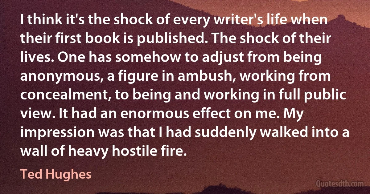 I think it's the shock of every writer's life when their first book is published. The shock of their lives. One has somehow to adjust from being anonymous, a figure in ambush, working from concealment, to being and working in full public view. It had an enormous effect on me. My impression was that I had suddenly walked into a wall of heavy hostile fire. (Ted Hughes)