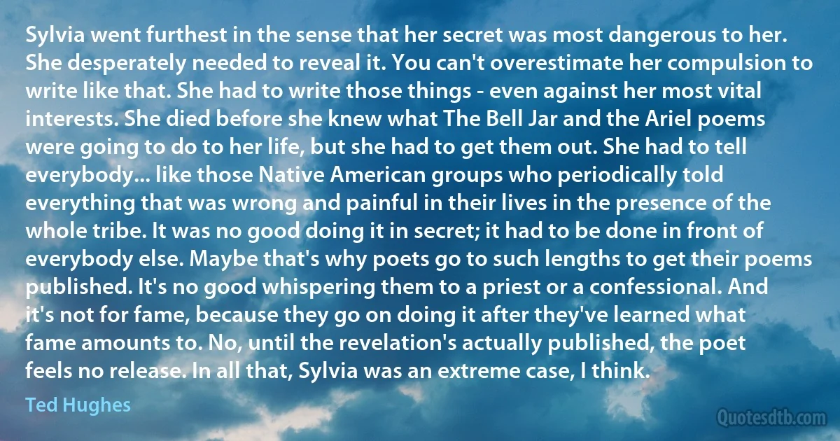 Sylvia went furthest in the sense that her secret was most dangerous to her. She desperately needed to reveal it. You can't overestimate her compulsion to write like that. She had to write those things - even against her most vital interests. She died before she knew what The Bell Jar and the Ariel poems were going to do to her life, but she had to get them out. She had to tell everybody... like those Native American groups who periodically told everything that was wrong and painful in their lives in the presence of the whole tribe. It was no good doing it in secret; it had to be done in front of everybody else. Maybe that's why poets go to such lengths to get their poems published. It's no good whispering them to a priest or a confessional. And it's not for fame, because they go on doing it after they've learned what fame amounts to. No, until the revelation's actually published, the poet feels no release. In all that, Sylvia was an extreme case, I think. (Ted Hughes)