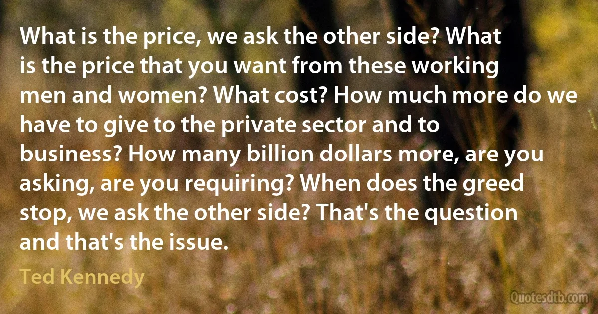 What is the price, we ask the other side? What is the price that you want from these working men and women? What cost? How much more do we have to give to the private sector and to business? How many billion dollars more, are you asking, are you requiring? When does the greed stop, we ask the other side? That's the question and that's the issue. (Ted Kennedy)