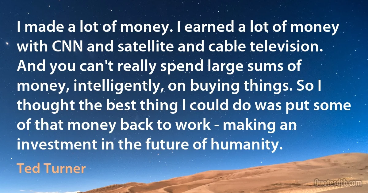 I made a lot of money. I earned a lot of money with CNN and satellite and cable television. And you can't really spend large sums of money, intelligently, on buying things. So I thought the best thing I could do was put some of that money back to work - making an investment in the future of humanity. (Ted Turner)