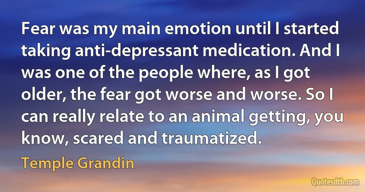 Fear was my main emotion until I started taking anti-depressant medication. And I was one of the people where, as I got older, the fear got worse and worse. So I can really relate to an animal getting, you know, scared and traumatized. (Temple Grandin)