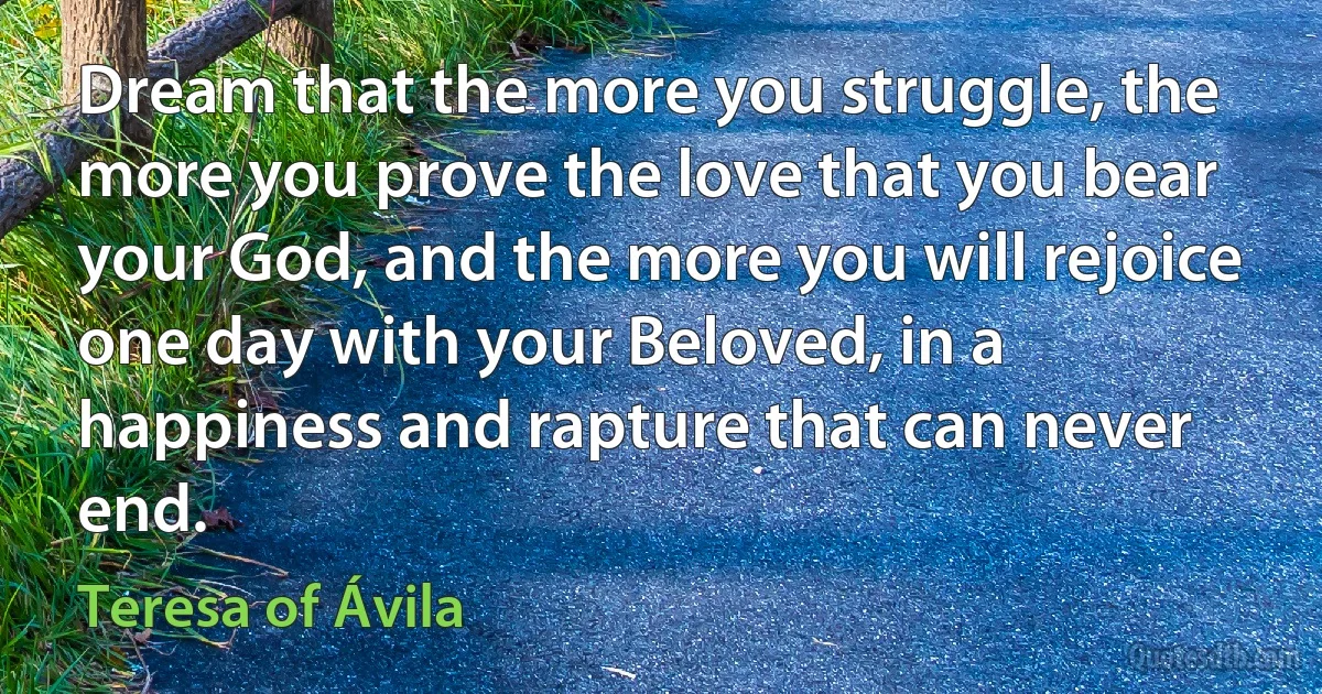 Dream that the more you struggle, the more you prove the love that you bear your God, and the more you will rejoice one day with your Beloved, in a happiness and rapture that can never end. (Teresa of Ávila)