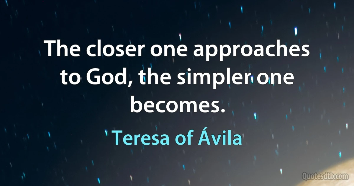 The closer one approaches to God, the simpler one becomes. (Teresa of Ávila)