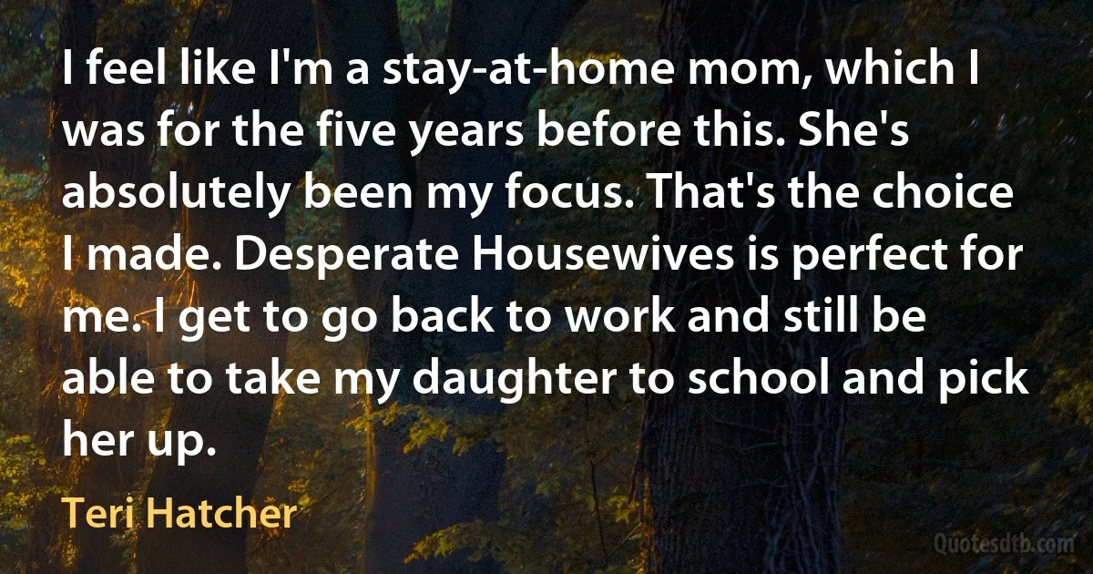 I feel like I'm a stay-at-home mom, which I was for the five years before this. She's absolutely been my focus. That's the choice I made. Desperate Housewives is perfect for me. I get to go back to work and still be able to take my daughter to school and pick her up. (Teri Hatcher)