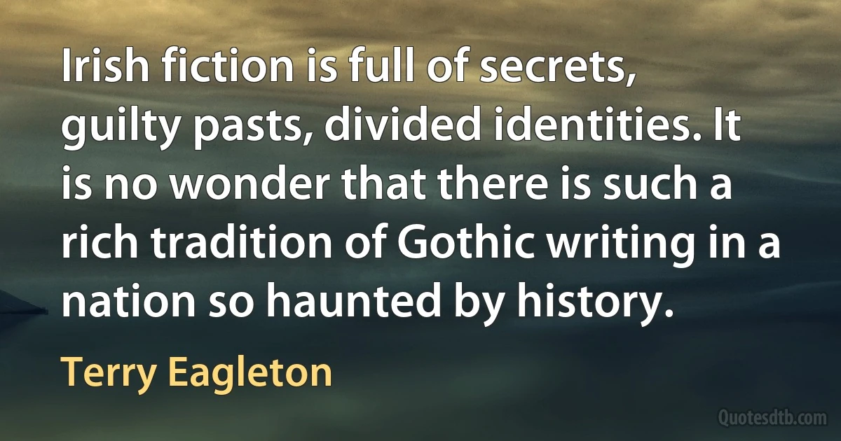 Irish fiction is full of secrets, guilty pasts, divided identities. It is no wonder that there is such a rich tradition of Gothic writing in a nation so haunted by history. (Terry Eagleton)