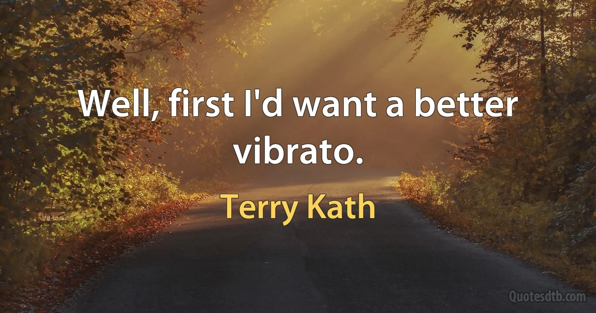 Well, first I'd want a better vibrato. (Terry Kath)