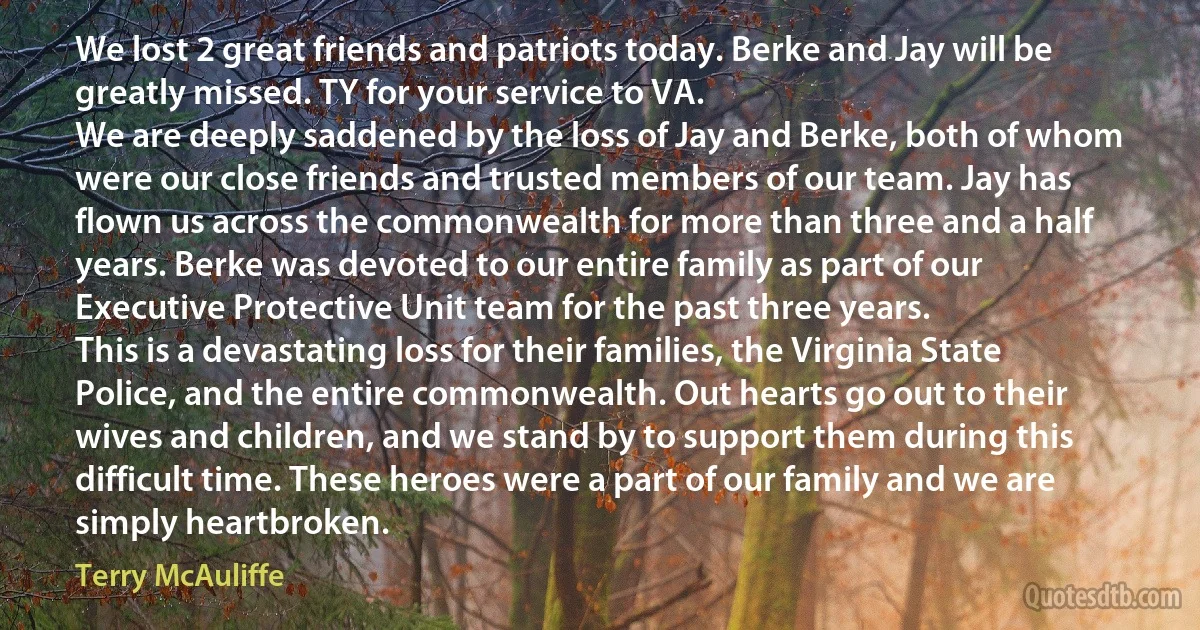 We lost 2 great friends and patriots today. Berke and Jay will be greatly missed. TY for your service to VA.
We are deeply saddened by the loss of Jay and Berke, both of whom were our close friends and trusted members of our team. Jay has flown us across the commonwealth for more than three and a half years. Berke was devoted to our entire family as part of our Executive Protective Unit team for the past three years.
This is a devastating loss for their families, the Virginia State Police, and the entire commonwealth. Out hearts go out to their wives and children, and we stand by to support them during this difficult time. These heroes were a part of our family and we are simply heartbroken. (Terry McAuliffe)