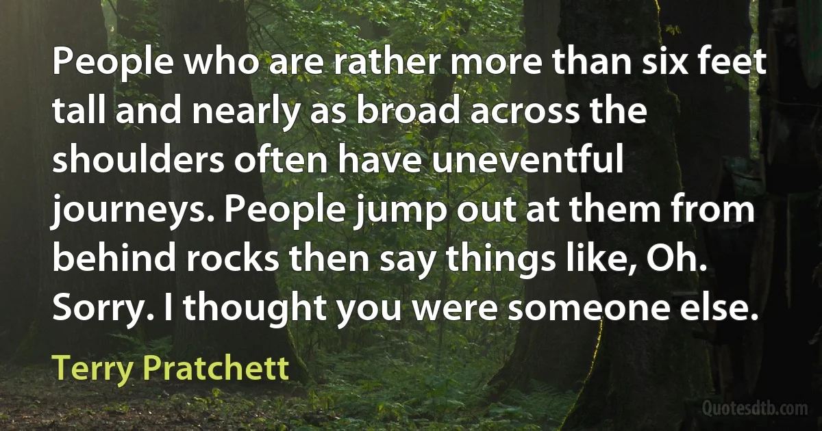 People who are rather more than six feet tall and nearly as broad across the shoulders often have uneventful journeys. People jump out at them from behind rocks then say things like, Oh. Sorry. I thought you were someone else. (Terry Pratchett)