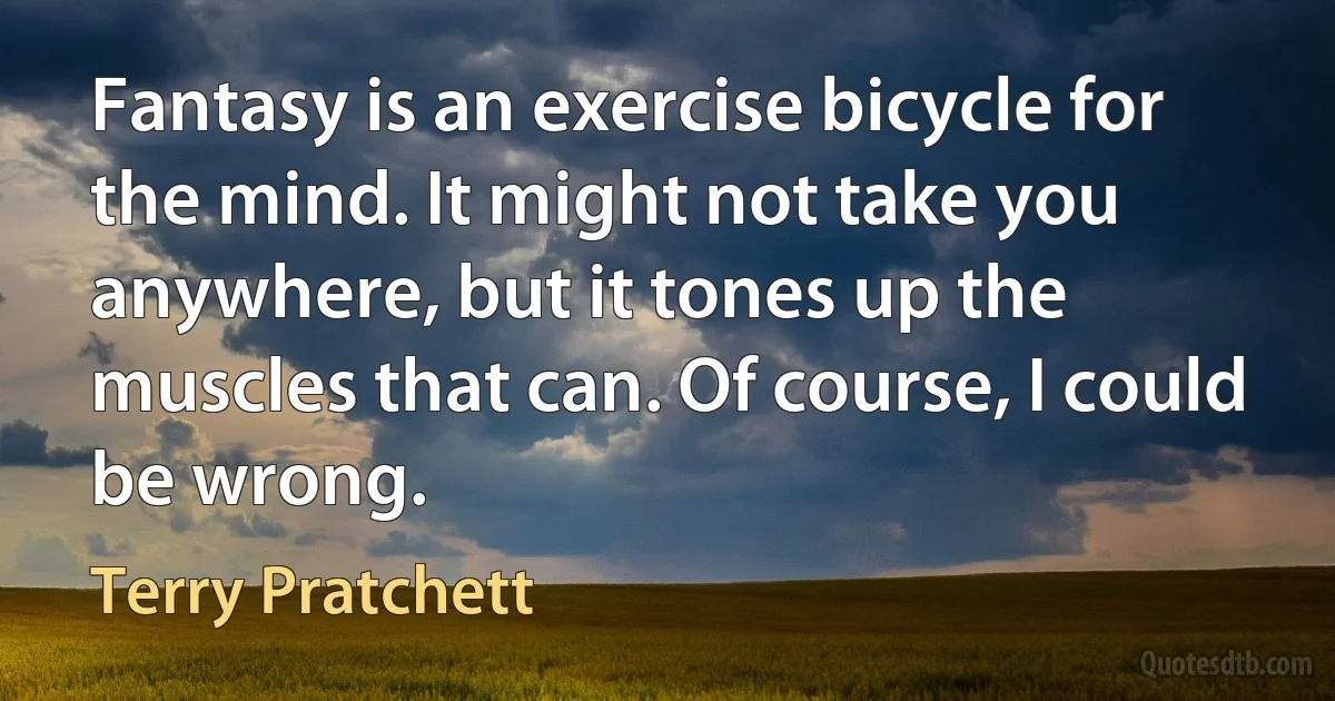 Fantasy is an exercise bicycle for the mind. It might not take you anywhere, but it tones up the muscles that can. Of course, I could be wrong. (Terry Pratchett)