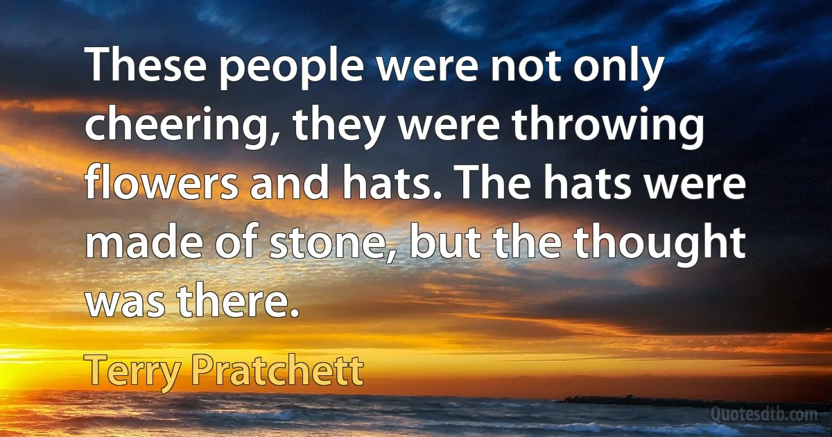 These people were not only cheering, they were throwing flowers and hats. The hats were made of stone, but the thought was there. (Terry Pratchett)