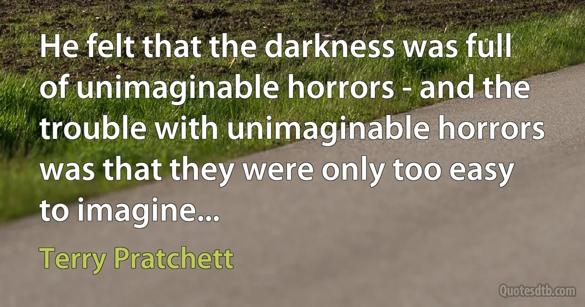 He felt that the darkness was full of unimaginable horrors - and the trouble with unimaginable horrors was that they were only too easy to imagine... (Terry Pratchett)