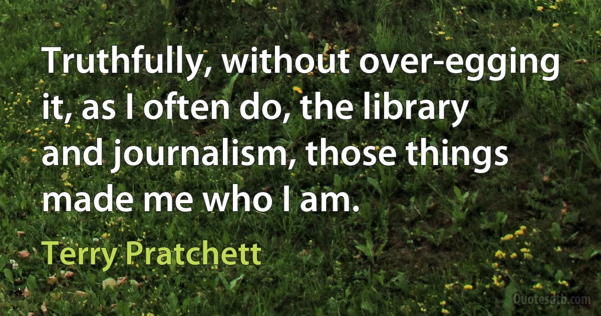 Truthfully, without over-egging it, as I often do, the library and journalism, those things made me who I am. (Terry Pratchett)